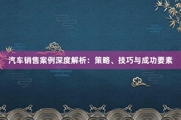 汽车销售案例深度解析：策略、技巧与成功要素