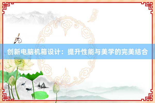 创新电脑机箱设计：提升性能与美学的完美结合